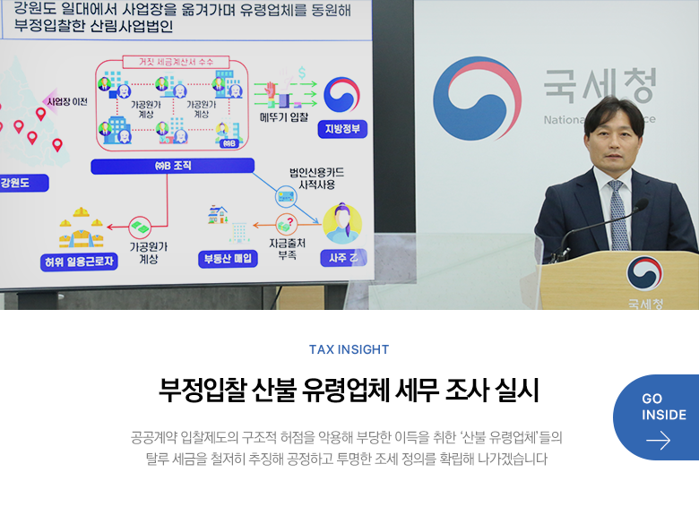 Tax Insight 부정입찰 산불 유령업체 세무 조사 실시 공공계약 입찰제도의 구조적 허점을 악용해 부당한 이득을 취한 ‘산불 유령업체’들의 탈루 세금을 철저히 추징해 공정하고 투명한 조세 정의를 확립해 나가겠습니다 GO INSIDE