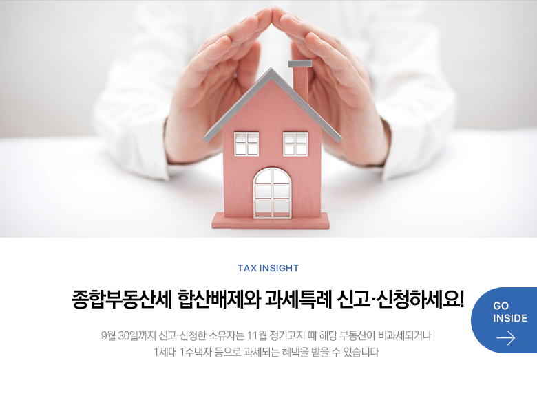 Tax Insight 종합부동산세 합산배제와 과세특례 신고·신청하세요! 9월 30일까지 신고·신청한 소유자는 11월 정기고지 때 해당 부동산이 비과세되거나 1세대 1주택자 등으로 과세되는 혜택을 받을 수 있습니다 GO INSIDE