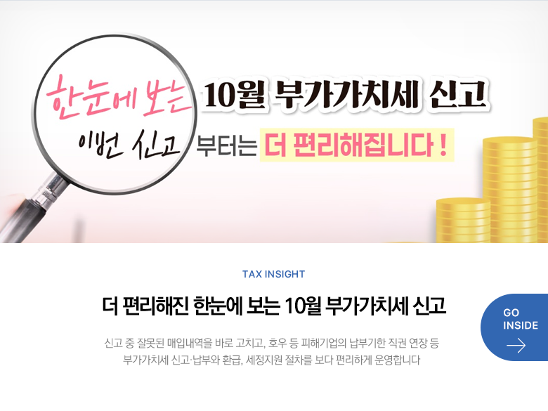 Tax Insight 더 편리해진 한눈에 보는 10월 부가가치세 신고 신고 중 잘못된 매입내역을 바로 고치고, 호우 등 피해기업의 납부기한 직권 연장 등 부가가치세 신고·납부와 환급, 세정지원 절차를 보다 편리하게 운영합니다 GO INSIDE